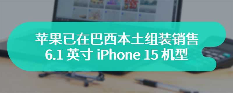 苹果已在巴西本土组装销售 6.1 英寸 iPhone 15 机型