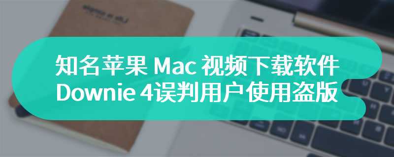 知名苹果 Mac 视频下载软件 Downie 4 误判用户使用盗版，弹窗“已随机删除电脑文件”