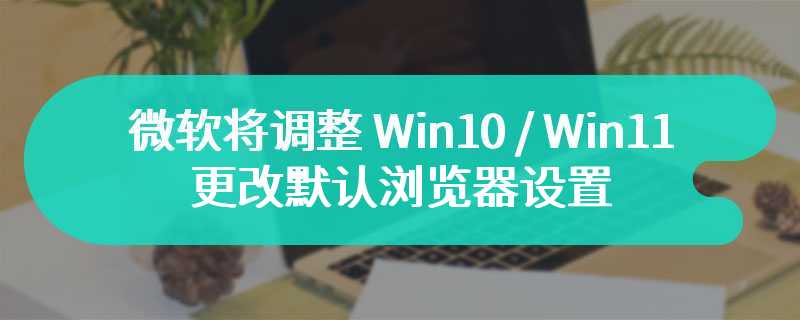 微软将调整 Win10 / Win11 系统：更改默认浏览器设置不再主推 Edge