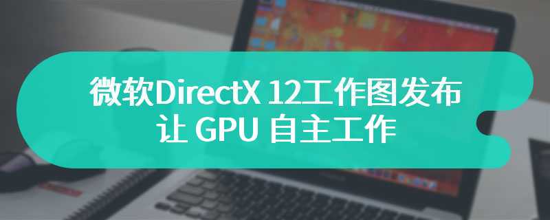 微软 DirectX 12 工作图发布：让 GPU 自主工作，突破 CPU 瓶颈