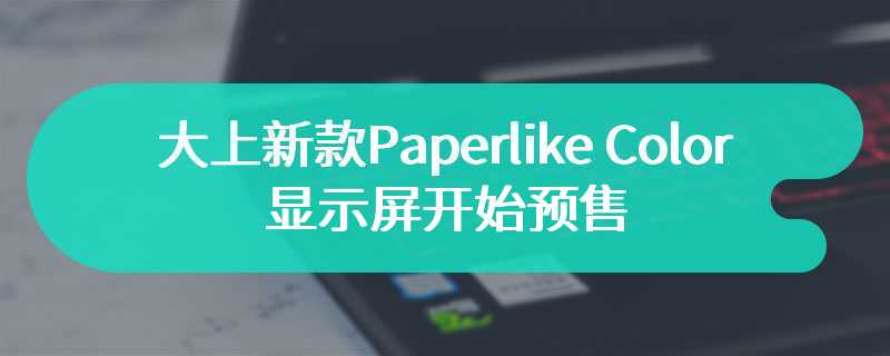 大上新款Paperlike Color显示屏开始预售 首款便携式彩色墨水屏