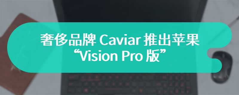 奢侈品牌 Caviar 推出苹果“Vision Pro 版”iPhone 15 Pro，售价 5.7 万元起
