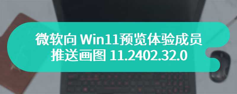 微软向 Win11 预览体验成员推送画图 11.2402.32.0 版本更新，支持背景透明处理