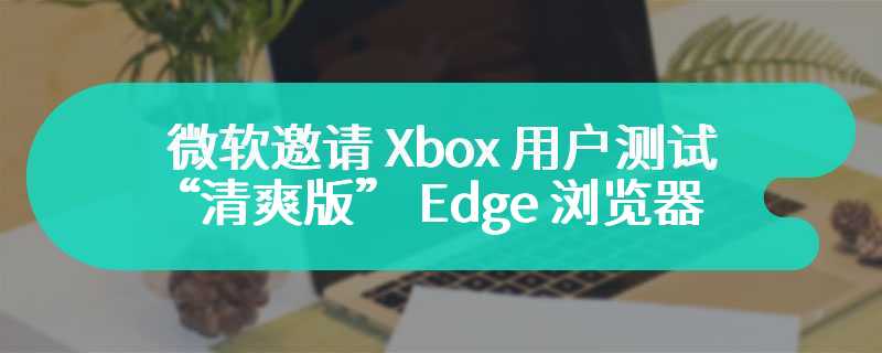 微软邀请 Xbox 用户测试“清爽版” Edge 浏览器：移除 Copilot、Outlook 等内置应用