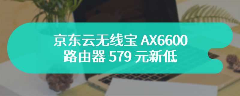 LED 点阵屏：京东云无线宝 AX6600 路由器 579 元新低