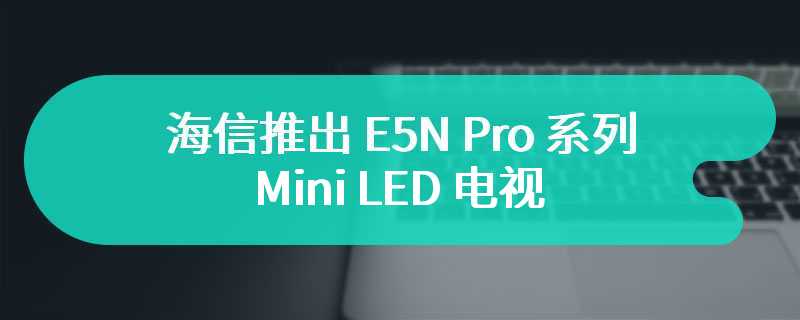 海信推出 E5N Pro 系列 Mini LED 电视