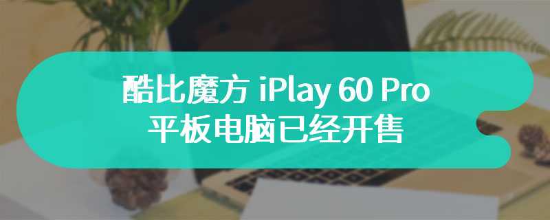 酷比魔方 iPlay 60 Pro 平板电脑已经开售 售价为899元
