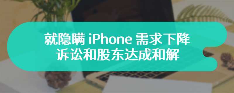 苹果同意支付 4.9 亿美元，就隐瞒 iPhone 需求下降诉讼和股东达成和解