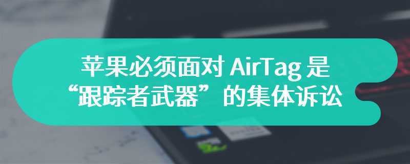 美加州法院裁定，苹果必须面对 AirTag 是“跟踪者武器”的集体诉讼