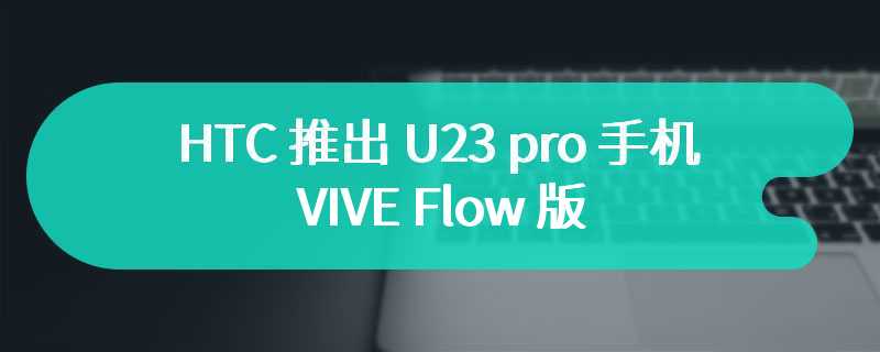 HTC 推出 U23 pro 手机 VIVE Flow 版：骁龙 7 Gen 1、附带 VR 头显，售 18900 新台