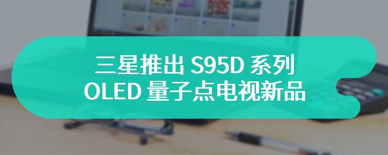 三星推出 S95D 系列 OLED 量子点电视新品