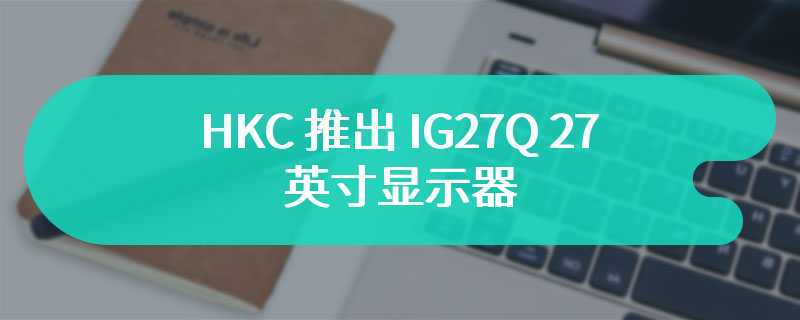 HKC 推出 IG27Q 27 英寸显示器 首发价1148 元自带机械臂
