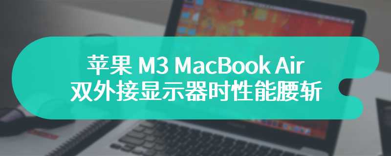 测试显示苹果 M3 MacBook Air 双外接显示器时性能腰斩，开盖使用才能发挥全部实力
