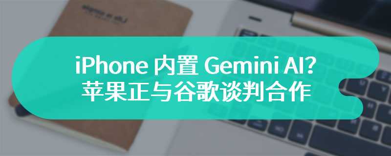 iPhone 内置 Gemini AI？消息称苹果正与谷歌谈判合作