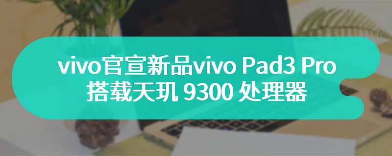 vivo官宣新品vivo Pad3 Pro 平板 搭载天玑 9300 处理器