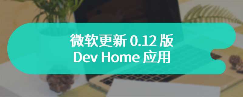 微软更新 0.12 版 Dev Home 应用，引入 Game Dev 扩展用于游戏开发