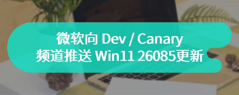 微软向 Dev / Canary 频道推送 Win11 26085 更新，修复大量 Bug