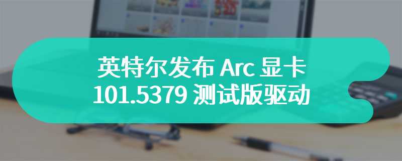 英特尔发布 Arc 显卡 101.5379 测试版驱动，支持《暗黑破坏神 4》光追更新等最新游戏