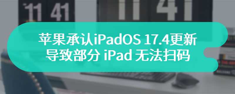 苹果承认 iPadOS 17.4 更新导致部分 iPad 无法扫码，今日发布 17.4.1 修复