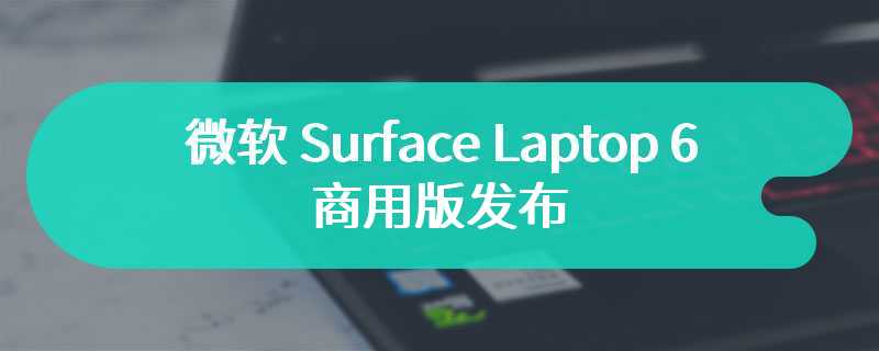 微软 Surface Laptop 6 商用版发布 搭载酷睿 Ultra H 处理器