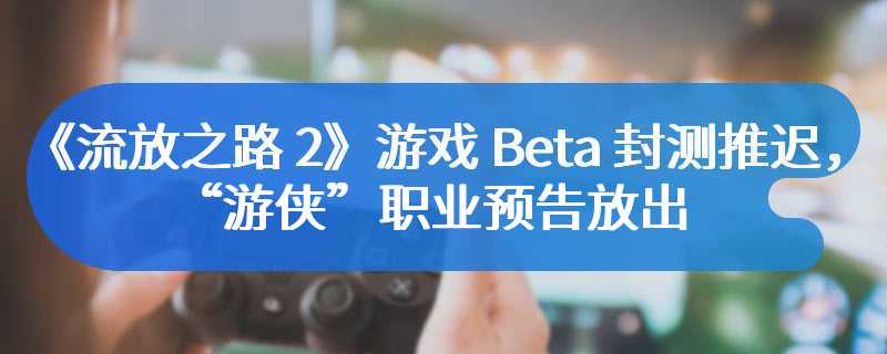 《流放之路 2》游戏 Beta 封测推迟，“游侠”职业预告放出