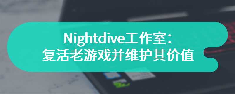 Nightdive工作室：复活老游戏并维护其艺术价值