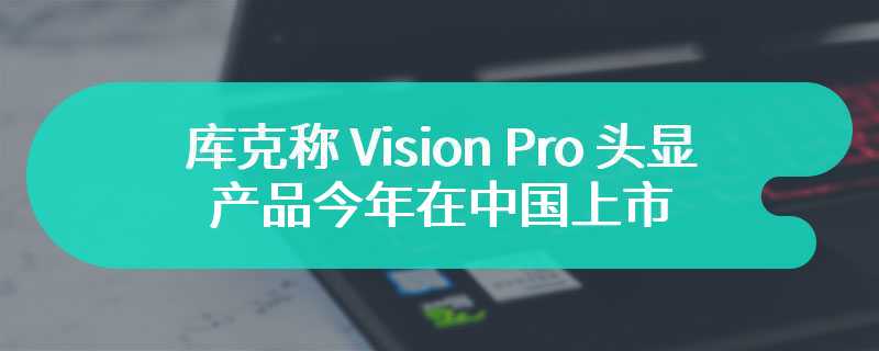 库克称 Vision Pro 头显产品今年在中国上市，苹果正持续加大在华研发投资