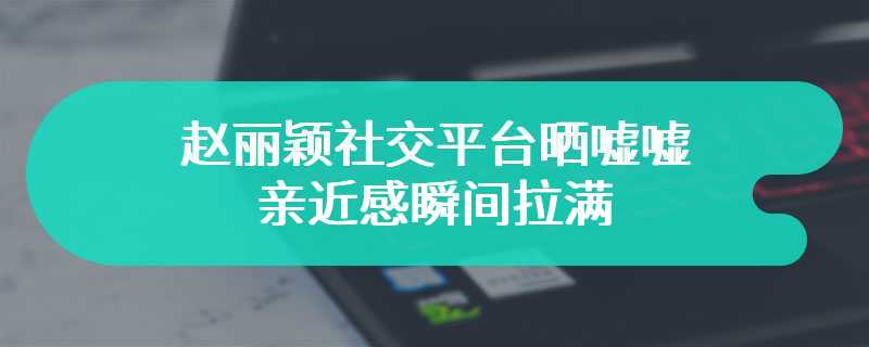 赵丽颖社交平台晒嘘嘘 亲近感瞬间拉满