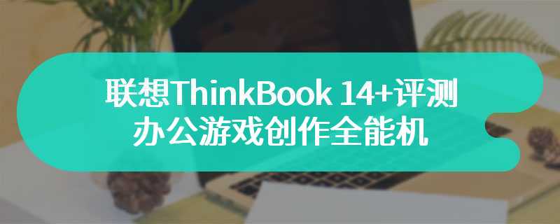 联想ThinkBook 14+评测 办公游戏创作全能机