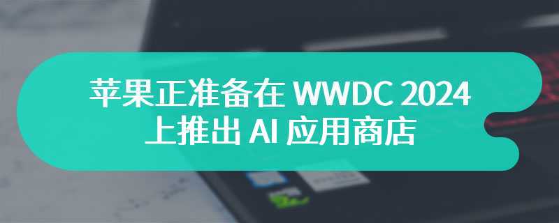 苹果正准备在 WWDC 2024 上推出 AI 应用商店