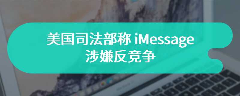 美国司法部称 iMessage 涉嫌反竞争，理由竟包含制造“社交耻辱”