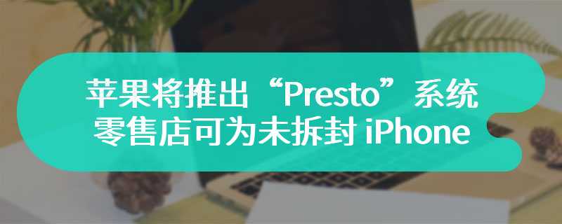 苹果将推出“Presto”系统，零售店可为未拆封 iPhone 无线更新系统
