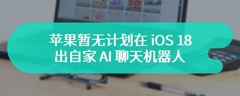 苹果暂无计划在 iOS 18 中推出自家 AI 聊天机器人