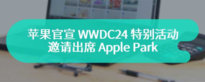 苹果官宣 WWDC24 特别活动：邀请出席 Apple Park、与专家会面交流