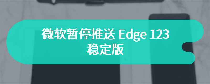 微软暂停推送 Edge 123 稳定版，网友反馈夹带安装 Copilot“私货”