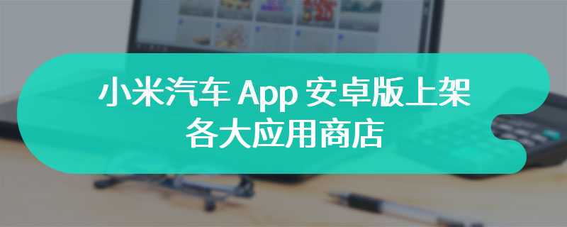小米汽车 App 安卓版上架各大应用商店，为发布 SU7 车型铺路