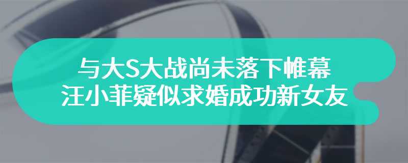 与大S大战尚未落下帷幕 汪小菲疑似求婚成功新女友