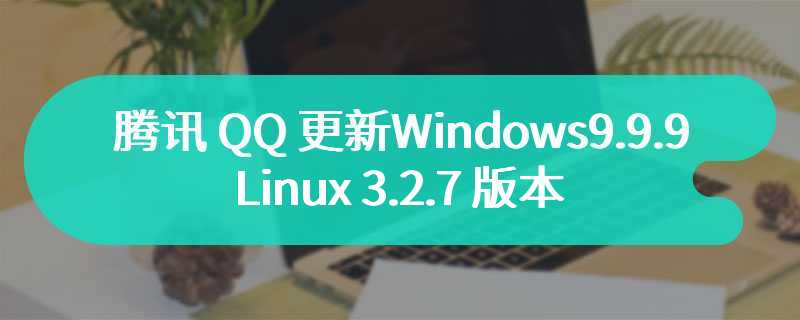 腾讯 QQ 更新 Windows 9.9.9、Mac 6.9.31、Linux 3.2.7 版本