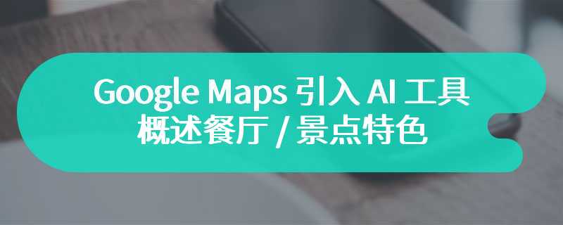 Google Maps 引入 AI 工具：概述餐厅 / 景点特色、增强本地人推荐内容等