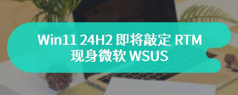 Win11 24H2 即将敲定 RTM 版：现身微软 WSUS、最新预览版移除桌面水印