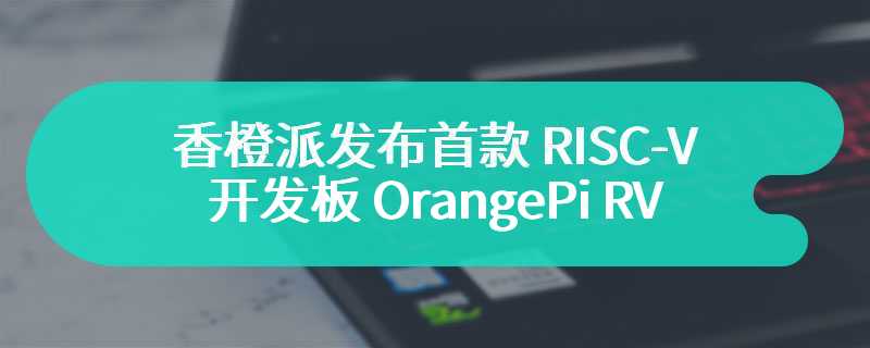 香橙派发布首款 RISC-V 开发板 OrangePi RV