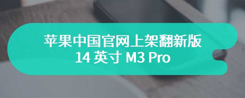 苹果中国官网上架翻新版 14 英寸 M3 Pro / Max MacBook Pro 笔记本