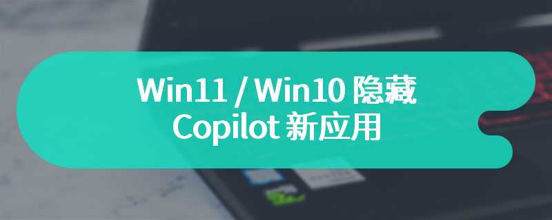 Win11 / Win10 隐藏 Copilot 新应用，微软：不推荐卸载，为后续 AI 功能准备