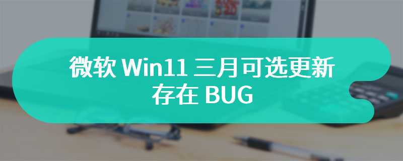 微软 Win11 三月可选更新存在 BUG：安装失败、蓝屏、白屏等