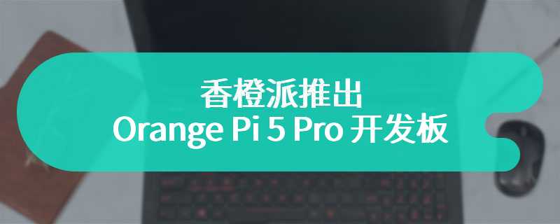 香橙派推出 Orange Pi 5 Pro 开发板 搭载 40Pin GPIO 接头