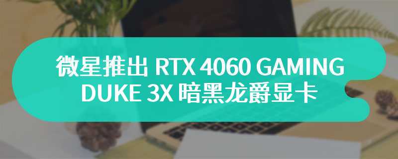 微星推出 RTX 4060 GAMING DUKE 3X 暗黑龙爵显卡 搭载三风扇设计