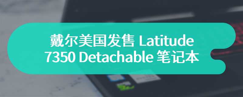 戴尔美国发售 Latitude 7350 Detachable 笔记本  起售价为 1929 美元