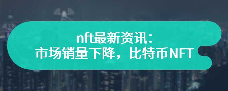  Latest information of nft: the market sales decline, and Bitcoin NFT is still the leader