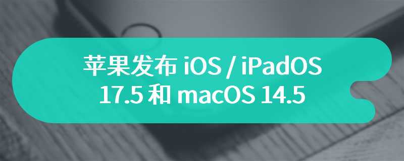 苹果发布 iOS / iPadOS 17.5 和 macOS 14.5 首个公测版