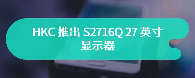 HKC 推出 S2716Q 27 英寸显示器 首发价为599 元